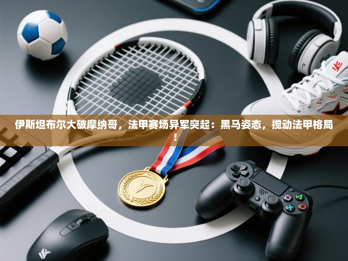 伊斯坦布尔大破摩纳哥,法甲赛场异军突起:黑马姿态,搅动法甲格局! 第1张